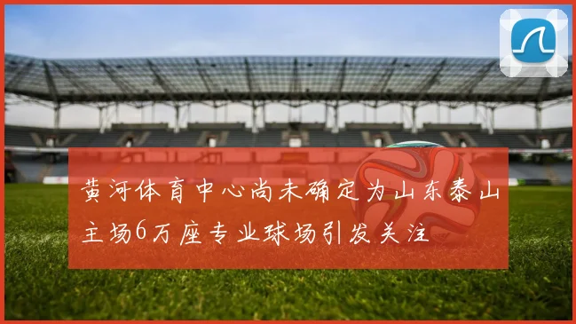 黄河体育中心尚未确定为山东泰山主场6万座专业球场引发关注