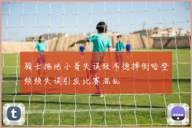 骑士拖地小哥失误致韦德摔倒哈登频频失误引发比赛混乱