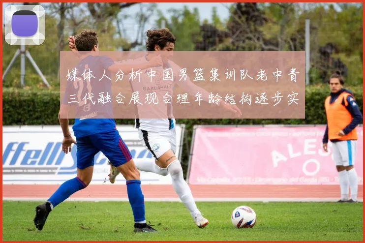 媒体人分析中国男篮集训队老中青三代融合展现合理年龄结构逐步实现换血