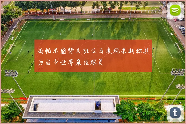 尚帕尼盛赞文班亚马表现果断称其为当今世界最佳球员