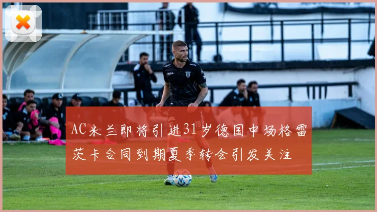 AC米兰即将引进31岁德国中场格雷茨卡合同到期夏季转会引发关注