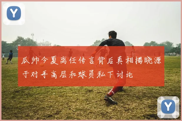 瓜帅今夏离任传言背后真相揭晓源于对手高层和球员私下讨论