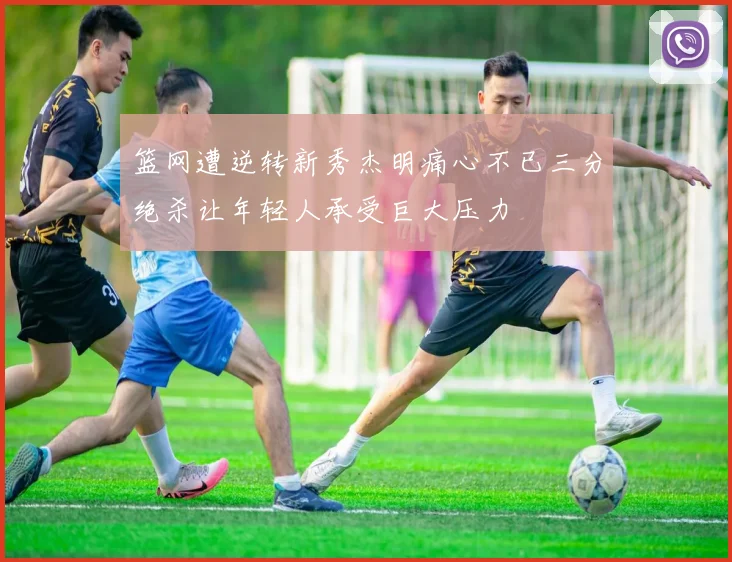 篮网遭逆转新秀杰明痛心不已三分绝杀让年轻人承受巨大压力