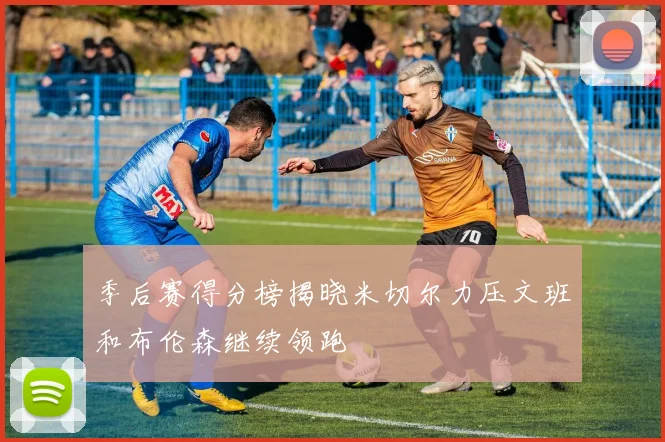 季后赛得分榜揭晓米切尔力压文班和布伦森继续领跑