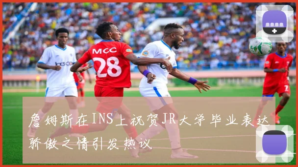 詹姆斯在INS上祝贺JR大学毕业表达骄傲之情引发热议
