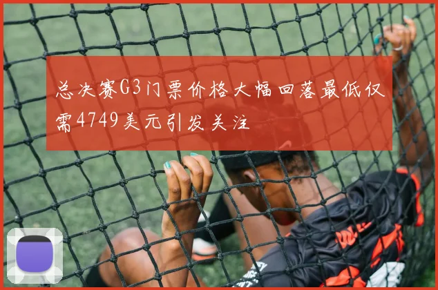 总决赛G3门票价格大幅回落最低仅需4749美元引发关注