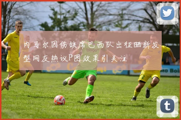内马尔因伤缺席巴西队出征晒新发型网友热议P图效果引关注