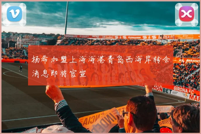 杨希加盟上海海港青岛西海岸转会消息即将官宣