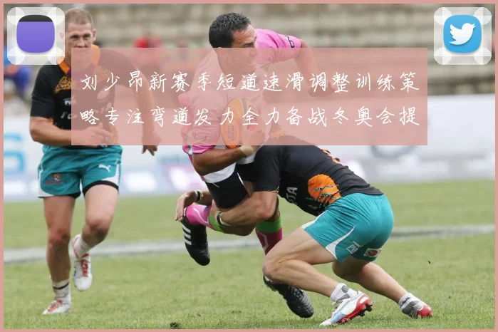 刘少昂新赛季短道速滑调整训练策略专注弯道发力全力备战冬奥会提升速度