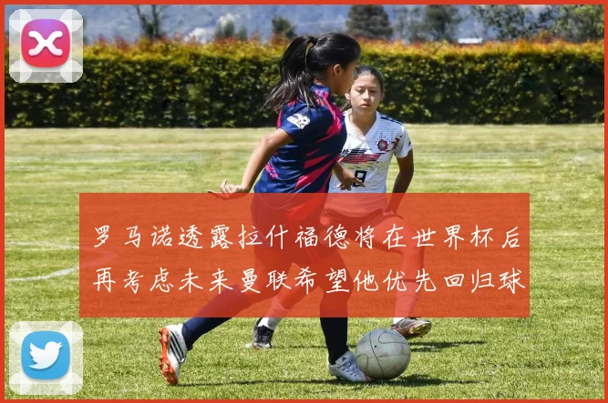 罗马诺透露拉什福德将在世界杯后再考虑未来曼联希望他优先回归球队