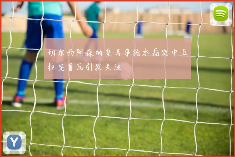 切尔西阿森纳皇马争抢水晶宫中卫拉克鲁瓦引发关注