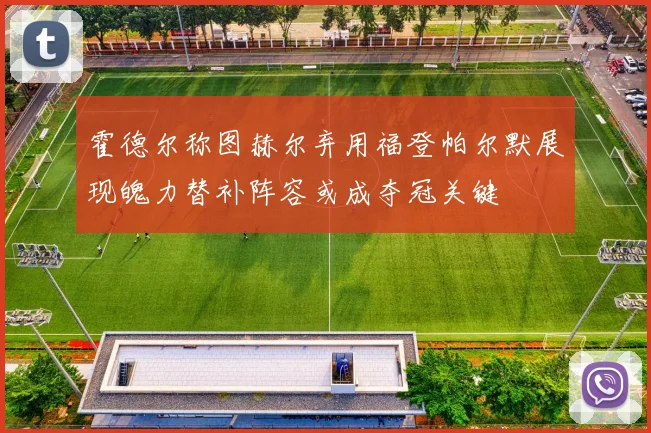 霍德尔称图赫尔弃用福登帕尔默展现魄力替补阵容或成夺冠关键