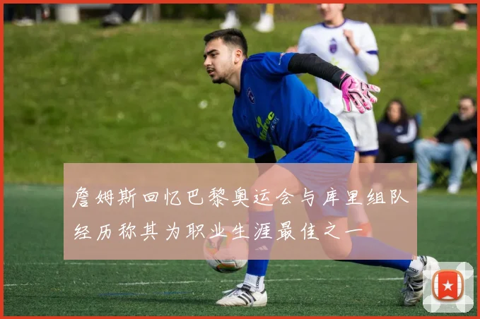 詹姆斯回忆巴黎奥运会与库里组队经历称其为职业生涯最佳之一