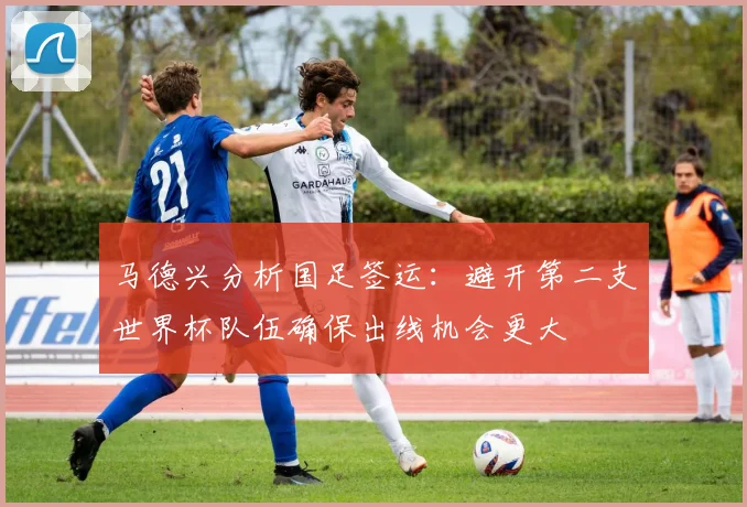 马德兴分析国足签运：避开第二支世界杯队伍确保出线机会更大