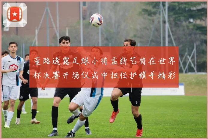 董路透露足球小将孟新艺将在世界杯决赛开场仪式中担任护旗手精彩亮相