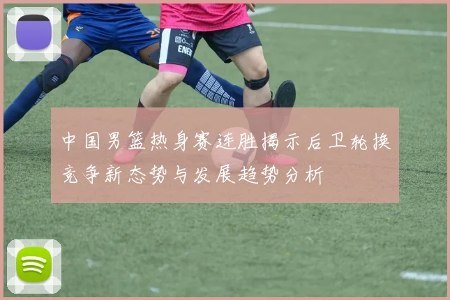 中国男篮热身赛连胜揭示后卫轮换竞争新态势与发展趋势分析