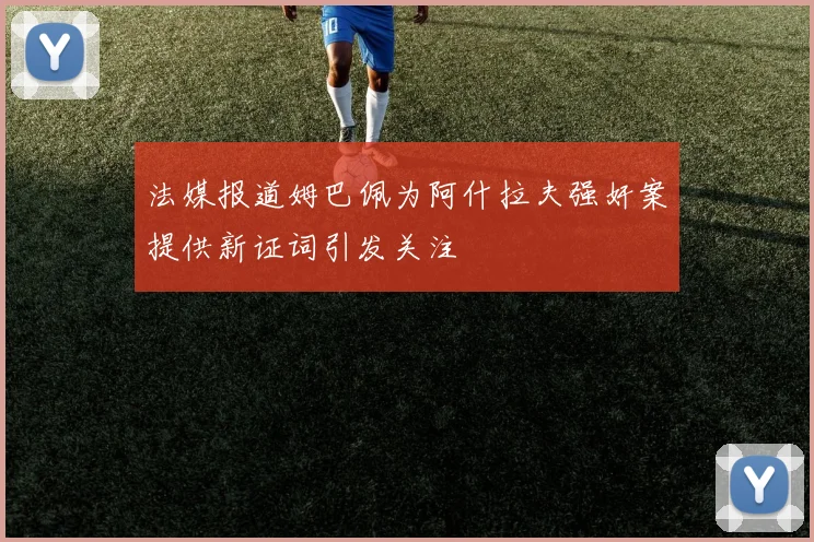 法媒报道姆巴佩为阿什拉夫强奸案提供新证词引发关注