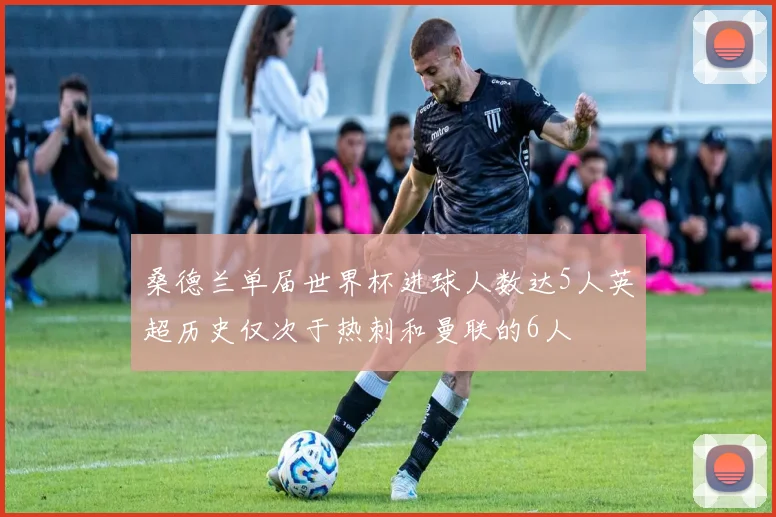 桑德兰单届世界杯进球人数达5人英超历史仅次于热刺和曼联的6人