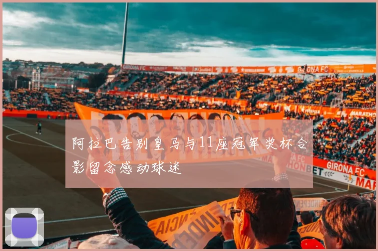 阿拉巴告别皇马与11座冠军奖杯合影留念感动球迷