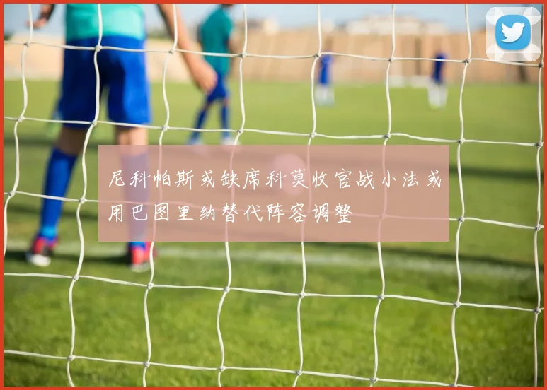 尼科帕斯或缺席科莫收官战小法或用巴图里纳替代阵容调整
