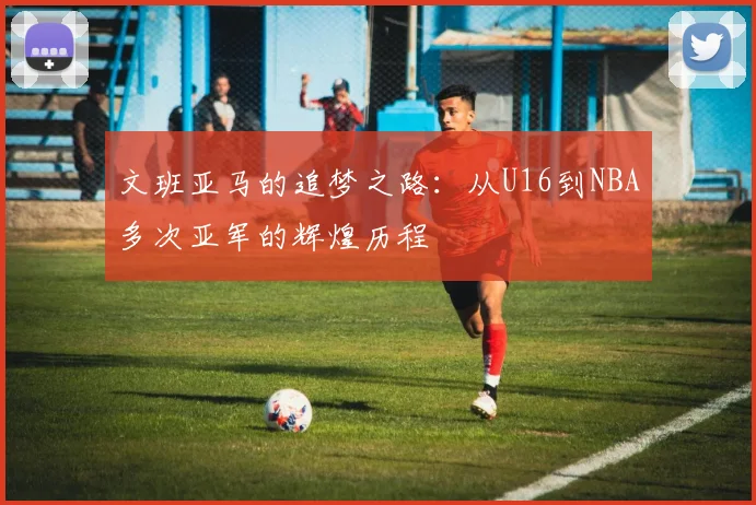 文班亚马的追梦之路：从U16到NBA多次亚军的辉煌历程
