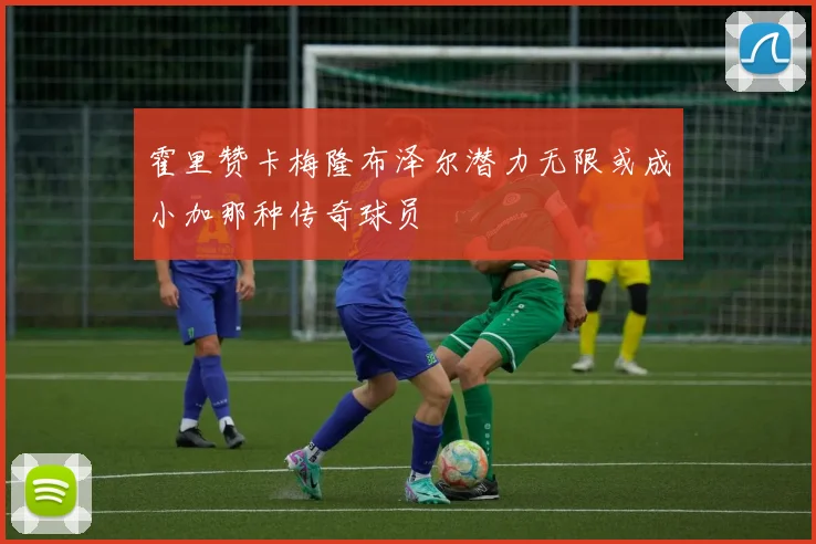 霍里赞卡梅隆布泽尔潜力无限或成小加那种传奇球员