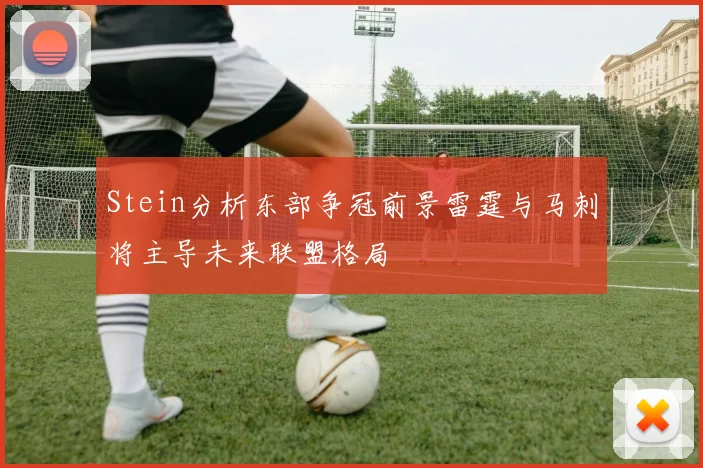 Stein分析东部争冠前景雷霆与马刺将主导未来联盟格局